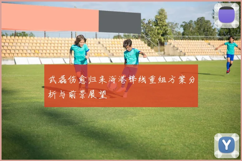 武磊伤愈归来海港锋线重组方案分析与前景展望