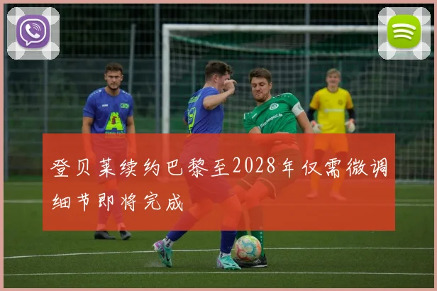 登贝莱续约巴黎至2028年仅需微调细节即将完成