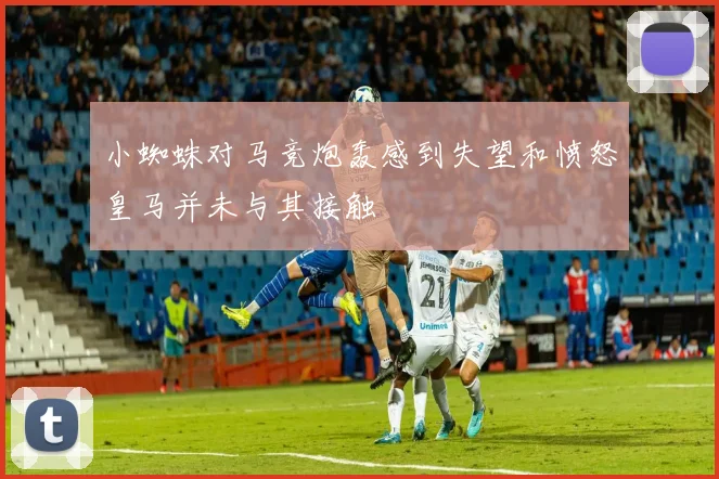 小蜘蛛对马竞炮轰感到失望和愤怒皇马并未与其接触