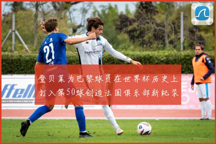 登贝莱为巴黎球员在世界杯历史上打入第50球创造法国俱乐部新纪录