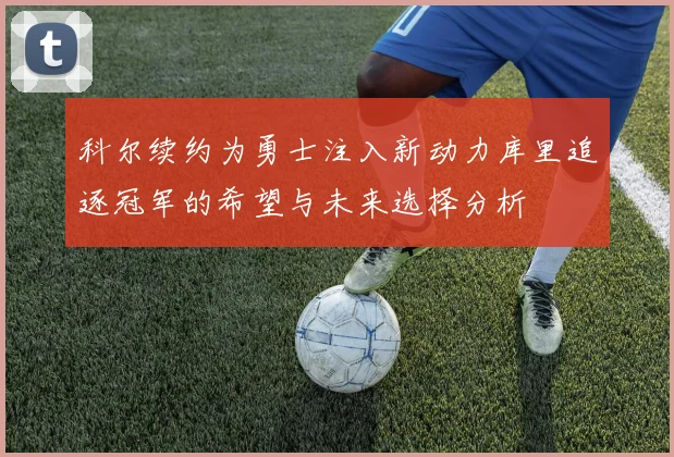 科尔续约为勇士注入新动力库里追逐冠军的希望与未来选择分析