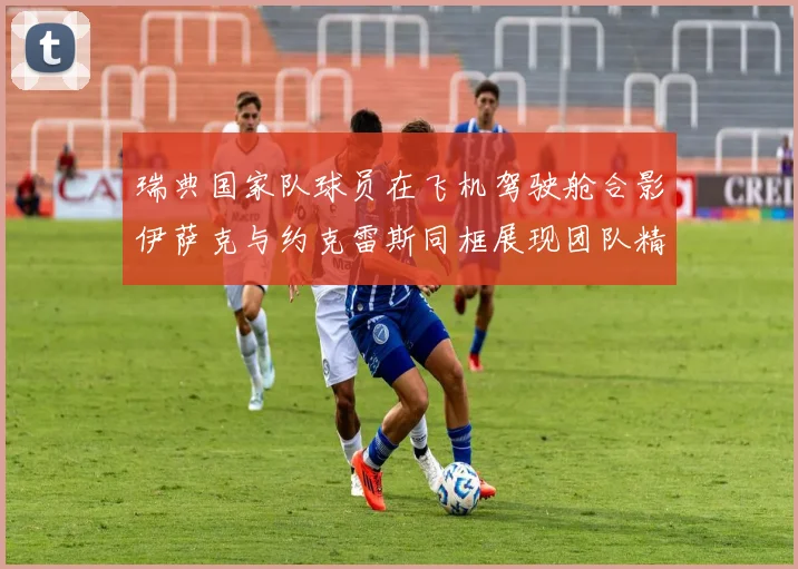 瑞典国家队球员在飞机驾驶舱合影伊萨克与约克雷斯同框展现团队精神