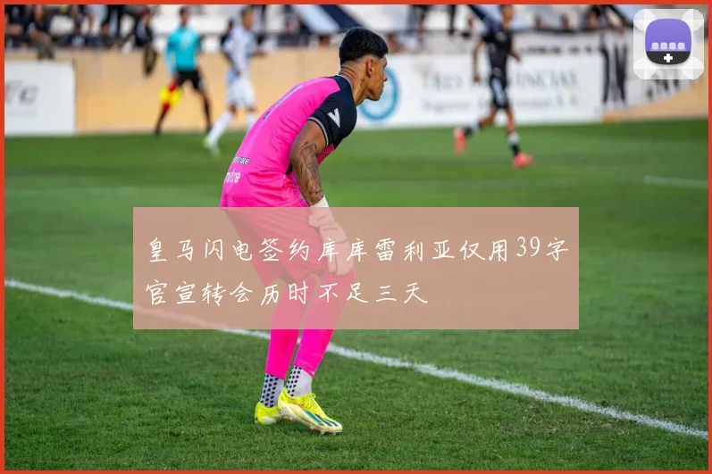 皇马闪电签约库库雷利亚仅用39字官宣转会历时不足三天
