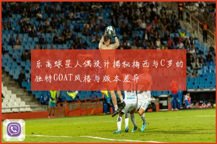 乐高球星人偶设计揭秘梅西与C罗的独特GOAT风格与版本差异