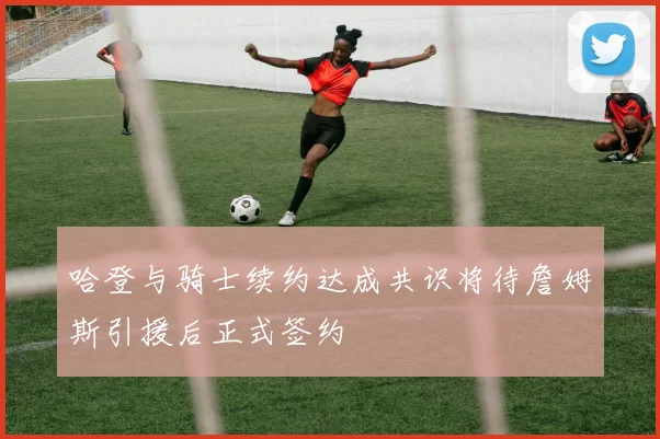 哈登与骑士续约达成共识将待詹姆斯引援后正式签约