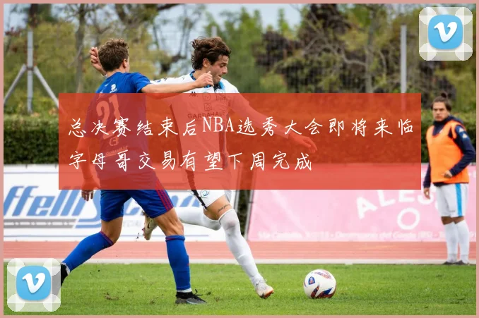总决赛结束后NBA选秀大会即将来临字母哥交易有望下周完成