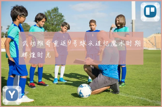 武切维奇重返9号球衣追忆魔术时期辉煌时光
