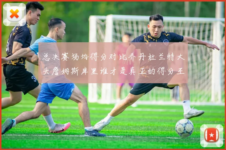 总决赛场均得分对比乔丹杜兰特大头詹姆斯库里谁才是真正的得分王