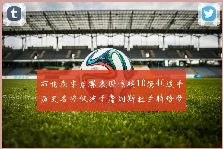 布伦森季后赛表现惊艳10场40追平历史名将仅次于詹姆斯杜兰特哈登
