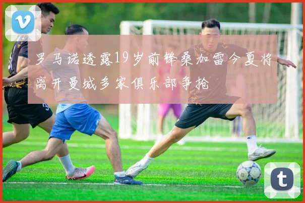 罗马诺透露19岁前锋桑加雷今夏将离开曼城多家俱乐部争抢
