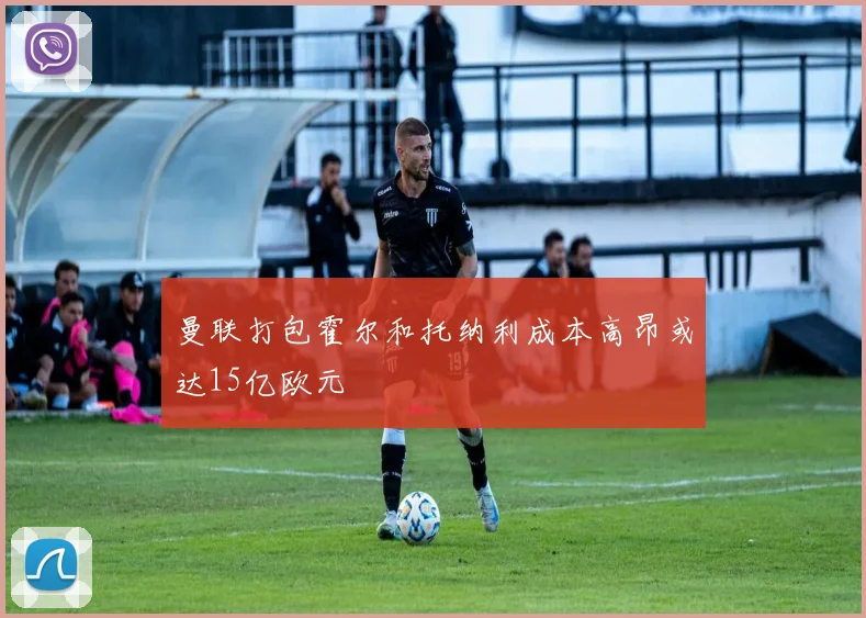 曼联打包霍尔和托纳利成本高昂或达15亿欧元
