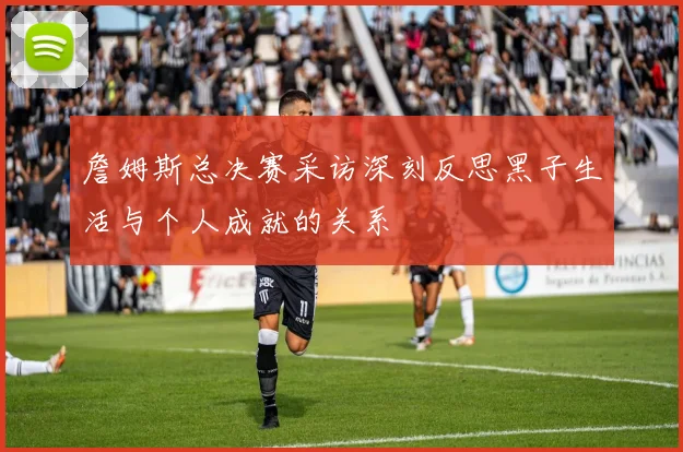 詹姆斯总决赛采访深刻反思黑子生活与个人成就的关系