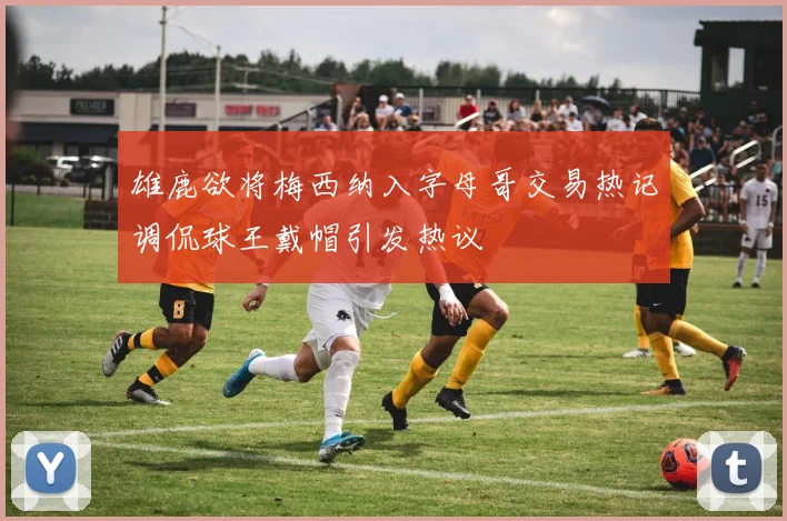 雄鹿欲将梅西纳入字母哥交易热记调侃球王戴帽引发热议