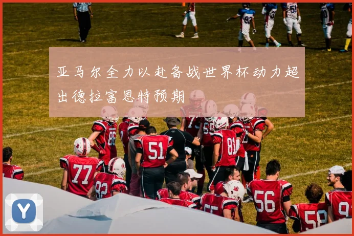 亚马尔全力以赴备战世界杯动力超出德拉富恩特预期