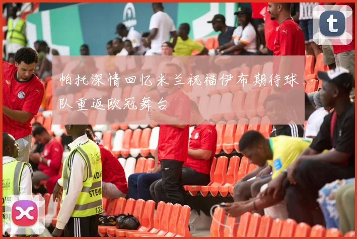 帕托深情回忆米兰祝福伊布期待球队重返欧冠舞台