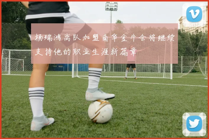 杨瑞鸿离队加盟南华金牛会将继续支持他的职业生涯新篇章