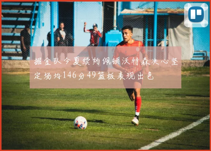 掘金队今夏续约佩顿沃特森决心坚定场均146分49篮板表现出色