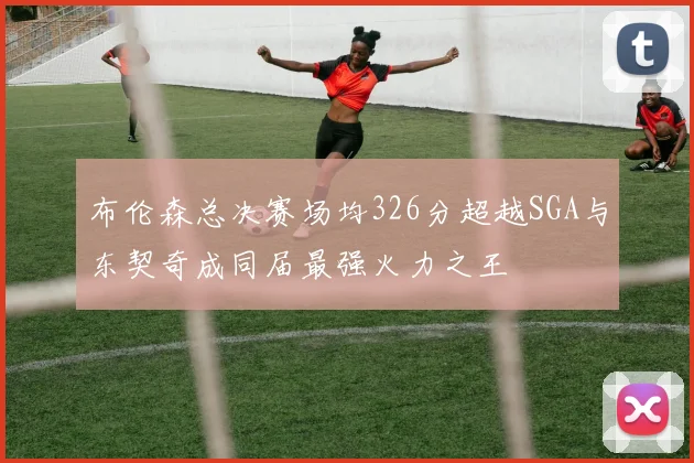 布伦森总决赛场均326分超越SGA与东契奇成同届最强火力之王