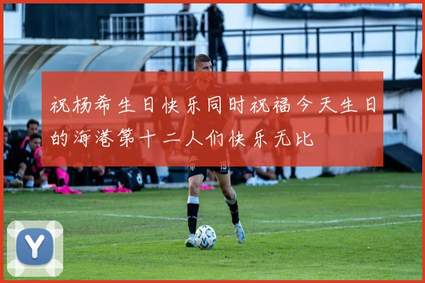 祝杨希生日快乐同时祝福今天生日的海港第十二人们快乐无比