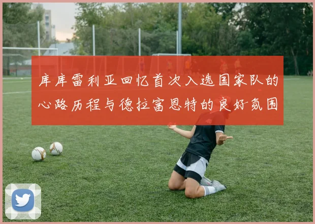 库库雷利亚回忆首次入选国家队的心路历程与德拉富恩特的良好氛围