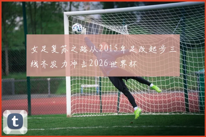 女足复苏之路从2015年足改起步三线齐发力冲击2026世界杯