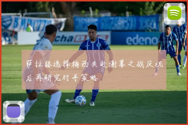 萨拉赫选择梅西共赴谢幕之战庆祝后再研究对手策略
