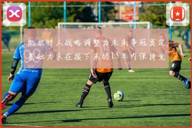 凯尔特人战略调整为未来争冠奠定基础力求在接下来的15年内保持竞争优势