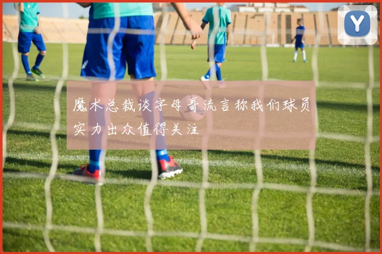 魔术总裁谈字母哥流言称我们球员实力出众值得关注