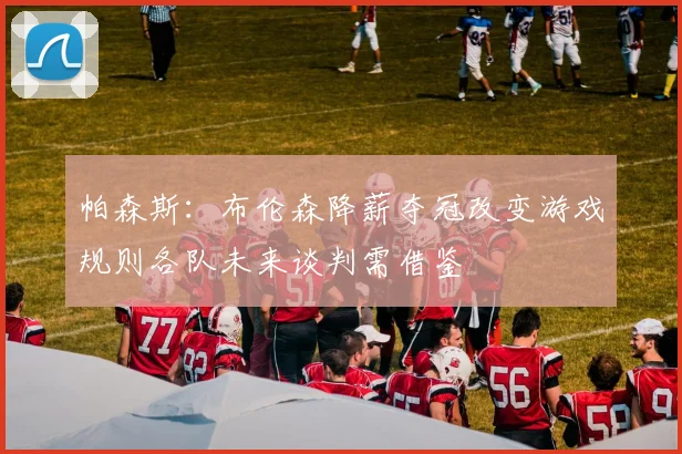 帕森斯：布伦森降薪夺冠改变游戏规则各队未来谈判需借鉴